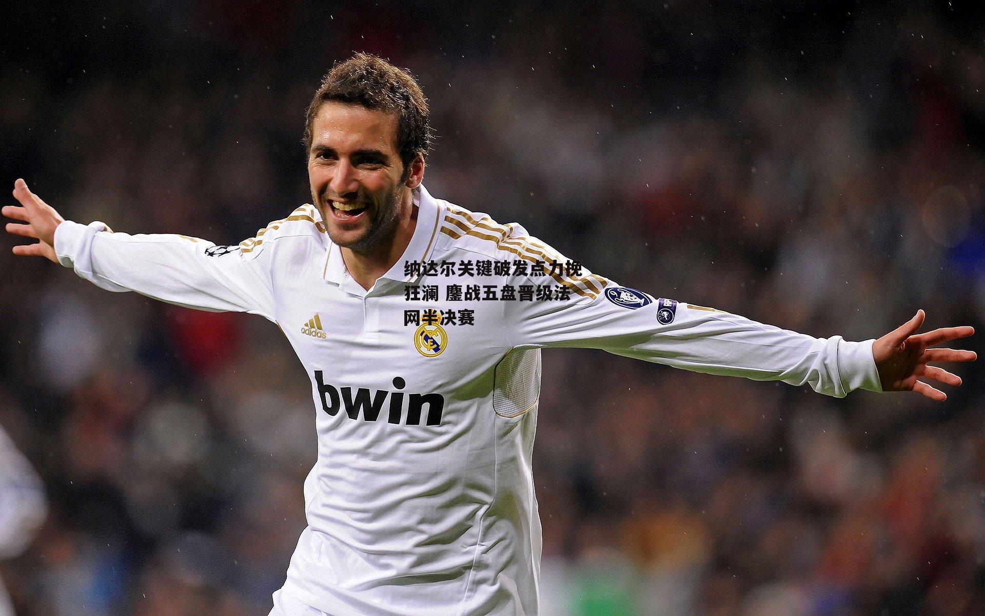 纳达尔关键破发点力挽狂澜 鏖战五盘晋级法网半决赛