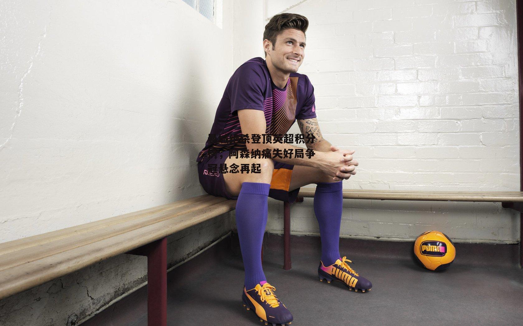 曼城绝杀登顶英超积分榜，阿森纳痛失好局争冠悬念再起